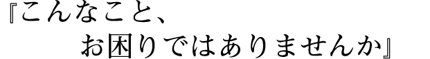 こんなこと、お困りではありませんか