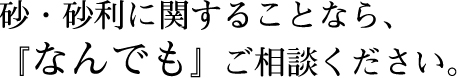 砂・砂利に関することなら、『なんでも』ご相談ください。