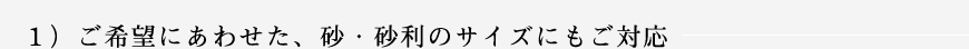 １）ご希望にあわせた、砂・砂利のサイズにもご対応