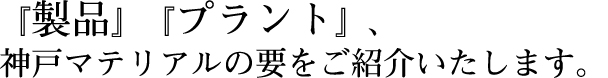 『製品』『プラント』、神戸マテリアルの要をご紹介いたします。