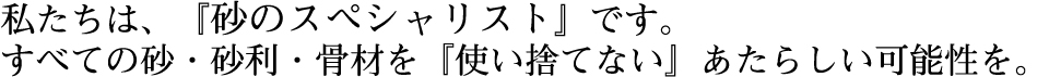 私たちは、『砂のスペシャリスト』です。すべての砂・砂利・骨材を『使い捨てない』あたらしい可能性を。